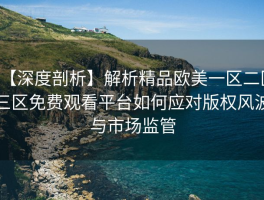 【深度剖析】解析精品欧美一区二区三区免费观看平台如何应对版权风波与市场监管