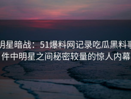 明星暗战：51爆料网记录吃瓜黑料事件中明星之间秘密较量的惊人内幕