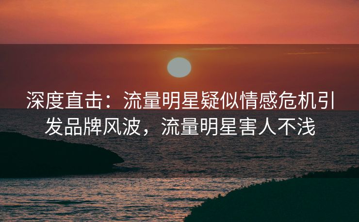 深度直击：流量明星疑似情感危机引发品牌风波，流量明星害人不浅