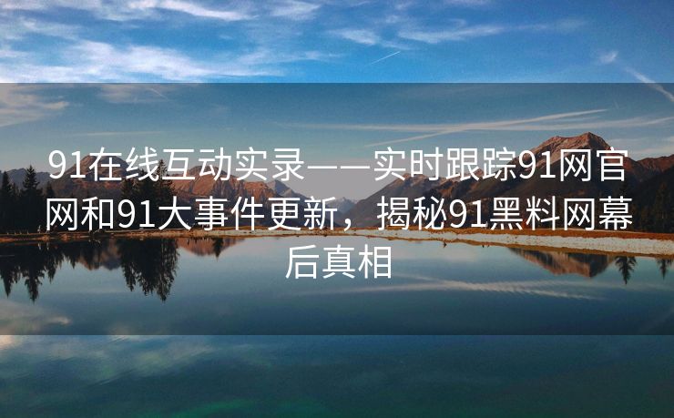 91在线互动实录——实时跟踪91网官网和91大事件更新，揭秘91黑料网幕后真相