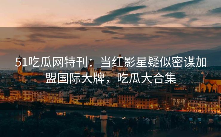 51吃瓜网特刊：当红影星疑似密谋加盟国际大牌，吃瓜大合集