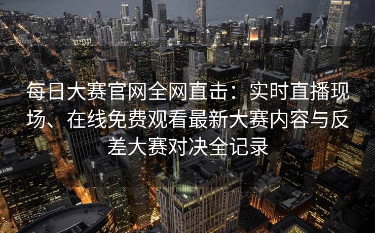 每日大赛官网全网直击:实时直播现场、在线免费观看最新大赛内容与反差大赛对决全记录 每日大赛官网全网直击:实时直播现场、在线免费观看最新大赛内容与反差大赛对决全记录
