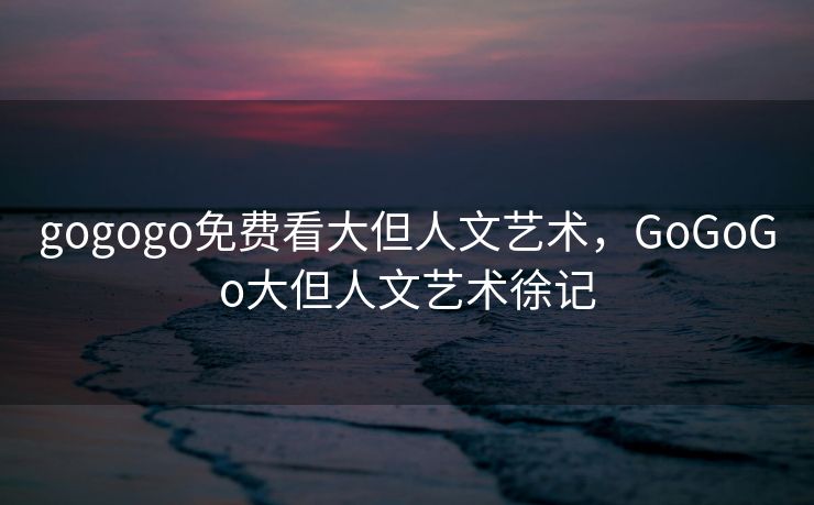 gogogo免费看大但人文艺术，GoGoGo大但人文艺术徐记