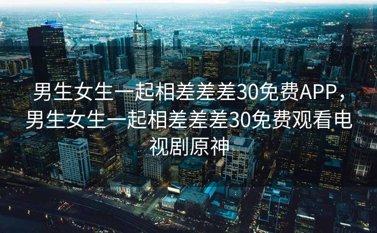 男生女生一起相差差差30免费APP，男生女生一起相差差差30免费观看电视剧原神