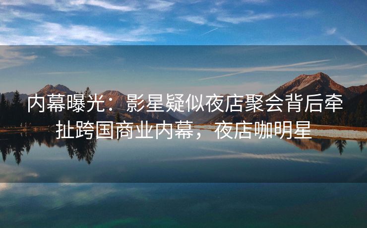 内幕曝光：影星疑似夜店聚会背后牵扯跨国商业内幕，夜店咖明星