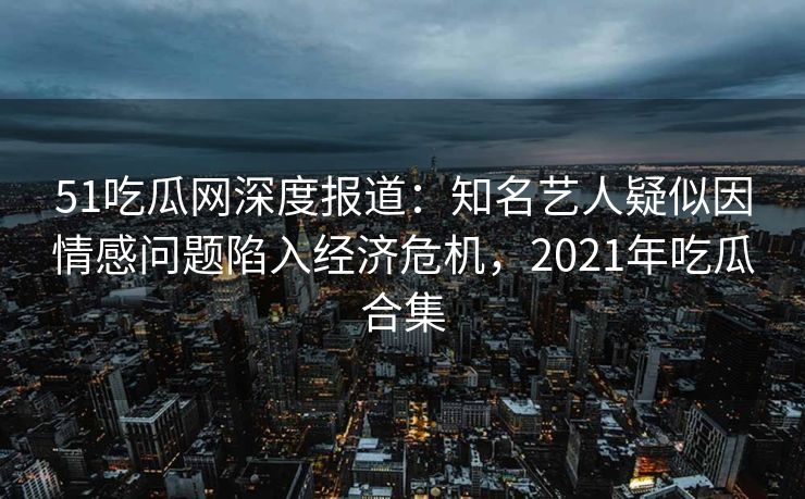 51吃瓜网深度报道:知名艺人疑似因情感问题陷入经济危机,2021年吃瓜合集 51吃瓜网深度报道:知名艺人疑似因情感问题陷入经济危机,2021年吃瓜合集