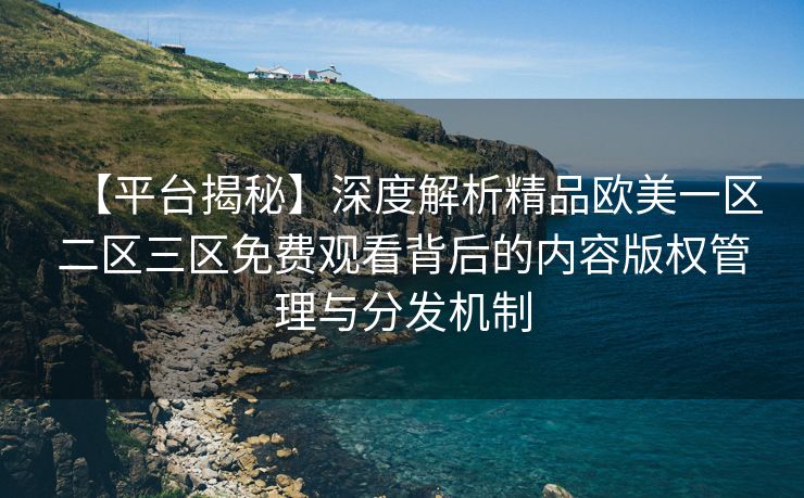 【平台揭秘】深度解析精品欧美一区二区三区免费观看背后的内容版权管理与分发机制