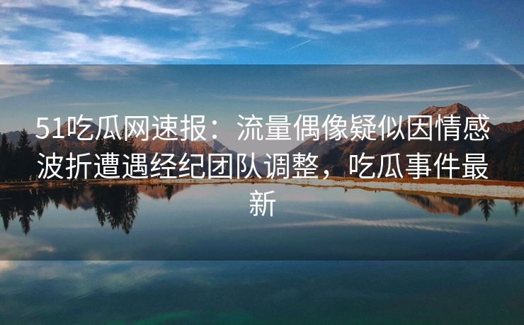 51吃瓜网速报：流量偶像疑似因情感波折遭遇经纪团队调整，吃瓜事件最新