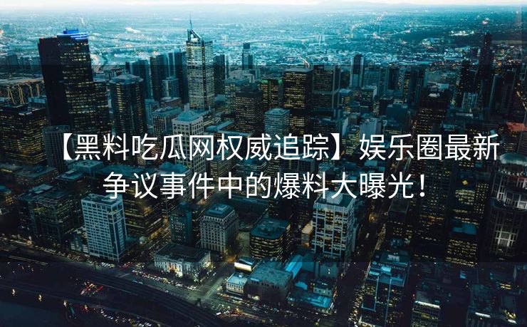 【黑料吃瓜网权威追踪】娱乐圈最新争议事件中的爆料大曝光！