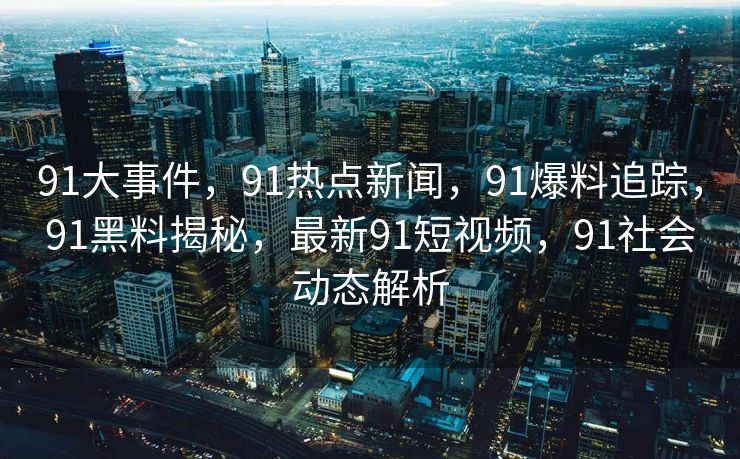 91大事件,91热点新闻,91爆料追踪,91黑料揭秘,最新91短视频,91社会动态解析 91大事件,91热点新闻,91爆料追踪,91黑料揭秘,最新91短视频,91社会动态解析