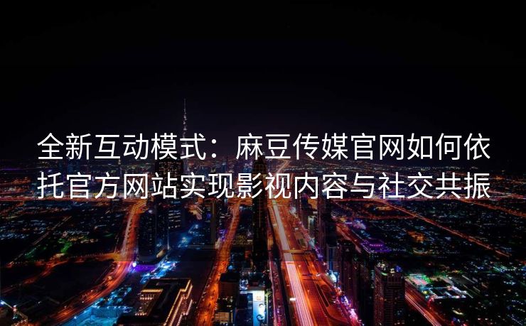 全新互动模式：麻豆传媒官网如何依托官方网站实现影视内容与社交共振