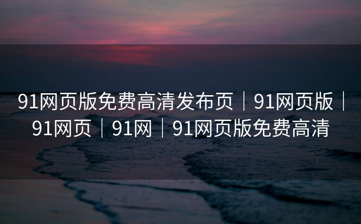 91网页版免费高清发布页｜91网页版｜91网页｜91网｜91网页版免费高清