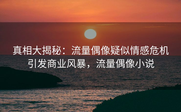 真相大揭秘：流量偶像疑似情感危机引发商业风暴，流量偶像小说