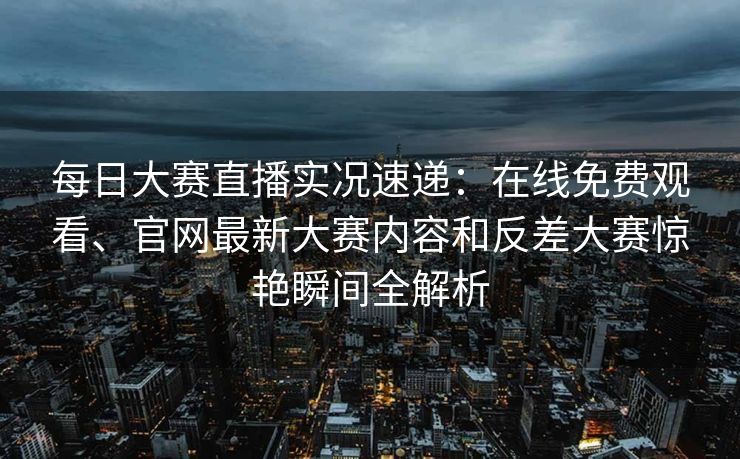 每日大赛直播实况速递：在线免费观看、官网最新大赛内容和反差大赛惊艳瞬间全解析