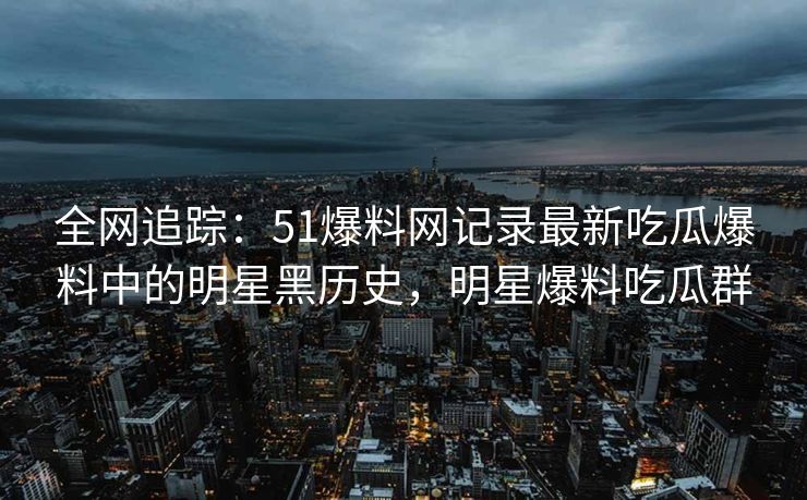 全网追踪：51爆料网记录最新吃瓜爆料中的明星黑历史，明星爆料吃瓜群