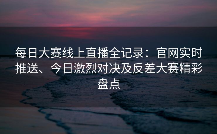 每日大赛线上直播全记录：官网实时推送、今日激烈对决及反差大赛精彩盘点