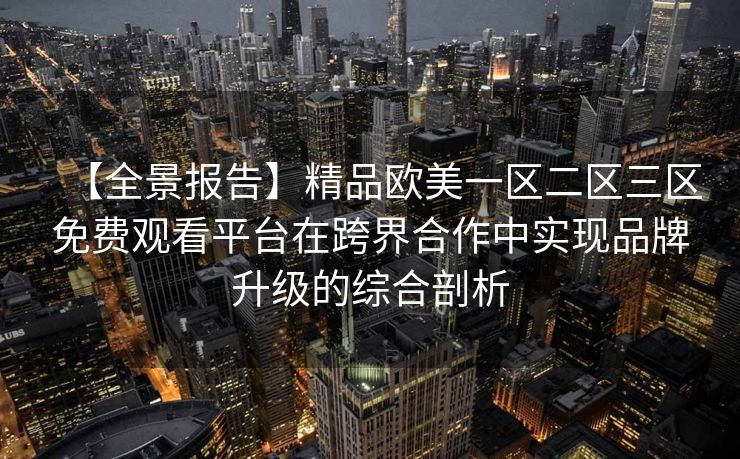 【全景报告】精品欧美一区二区三区免费观看平台在跨界合作中实现品牌升级的综合剖析
