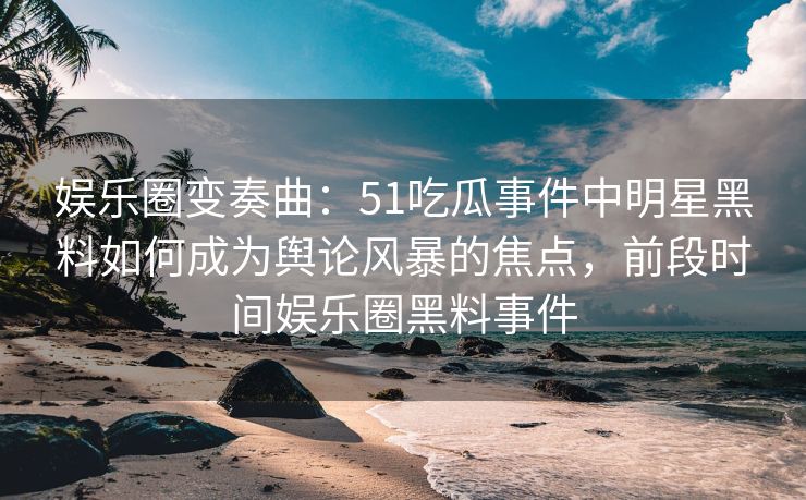娱乐圈变奏曲：51吃瓜事件中明星黑料如何成为舆论风暴的焦点，前段时间娱乐圈黑料事件