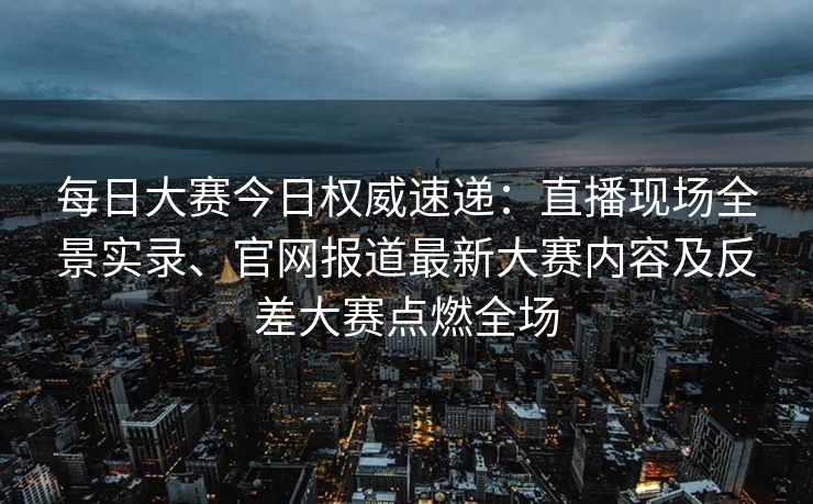 每日大赛今日权威速递：直播现场全景实录、官网报道最新大赛内容及反差大赛点燃全场