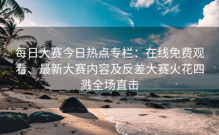 每日大赛今日热点专栏：在线免费观看、最新大赛内容及反差大赛火花四溅全场直击