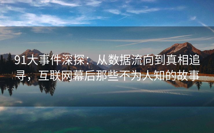 91大事件深探：从数据流向到真相追寻，互联网幕后那些不为人知的故事