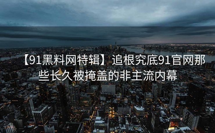 【91黑料网特辑】追根究底91官网那些长久被掩盖的非主流内幕