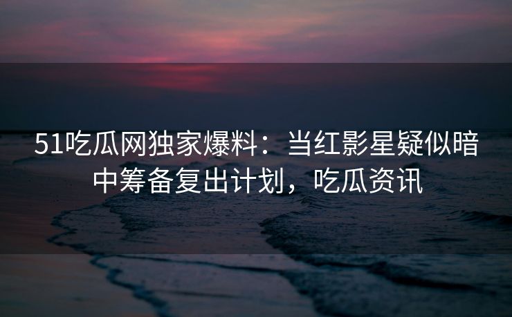 51吃瓜网独家爆料:当红影星疑似暗中筹备复出计划,吃瓜资讯 51吃瓜网独家爆料:当红影星疑似暗中筹备复出计划,吃瓜资讯