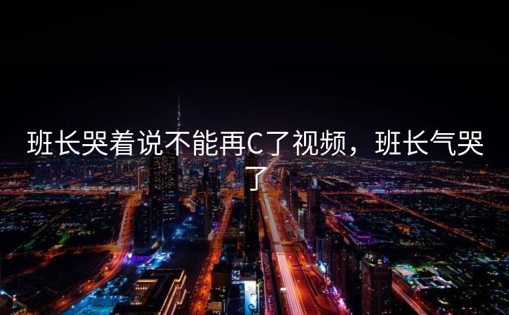 班长哭着说不能再C了视频，班长气哭了