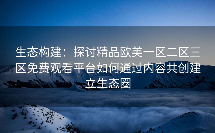 生态构建：探讨精品欧美一区二区三区免费观看平台如何通过内容共创建立生态圈