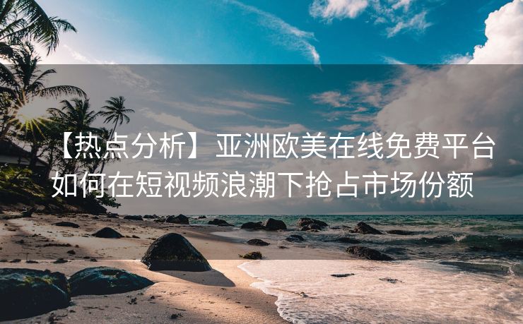 【热点分析】亚洲欧美在线免费平台如何在短视频浪潮下抢占市场份额 【热点分析】亚洲欧美在线免费平台如何在短视频浪潮下抢占市场份额