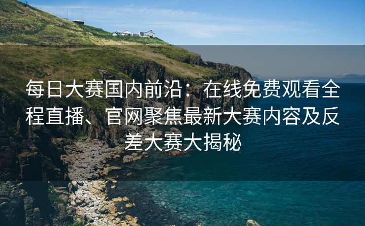每日大赛国内前沿：在线免费观看全程直播、官网聚焦最新大赛内容及反差大赛大揭秘