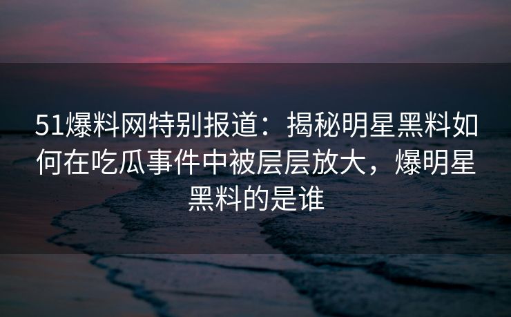 51爆料网特别报道：揭秘明星黑料如何在吃瓜事件中被层层放大，爆明星黑料的是谁