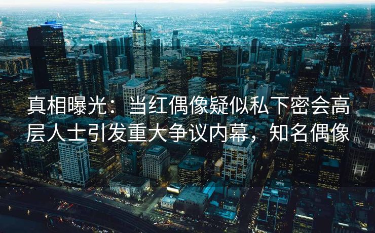 真相曝光：当红偶像疑似私下密会高层人士引发重大争议内幕，知名偶像