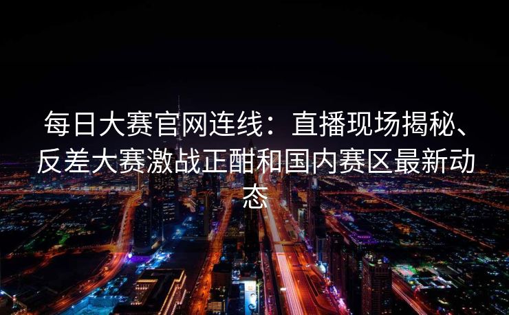 每日大赛官网连线：直播现场揭秘、反差大赛激战正酣和国内赛区最新动态