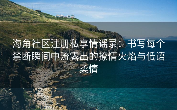 海角社区注册私享情谣录:书写每个禁断瞬间中流露出的撩情火焰与低语柔情 海角社区注册私享情谣录:书写每个禁断瞬间中流露出的撩情火焰与低语柔情
