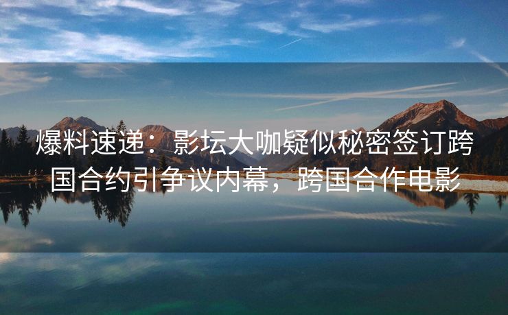 爆料速递：影坛大咖疑似秘密签订跨国合约引争议内幕，跨国合作电影