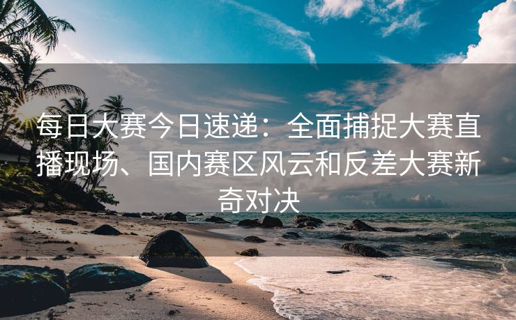 每日大赛今日速递：全面捕捉大赛直播现场、国内赛区风云和反差大赛新奇对决