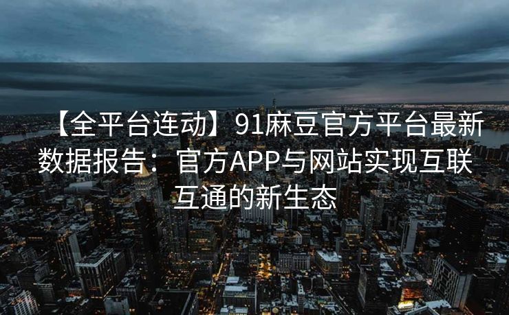 【全平台连动】91麻豆官方平台最新数据报告：官方APP与网站实现互联互通的新生态