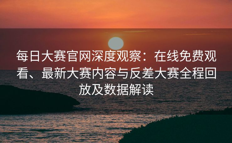每日大赛官网深度观察：在线免费观看、最新大赛内容与反差大赛全程回放及数据解读