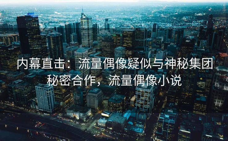 内幕直击:流量偶像疑似与神秘集团秘密合作,流量偶像小说 内幕直击:流量偶像疑似与神秘集团秘密合作,流量偶像小说