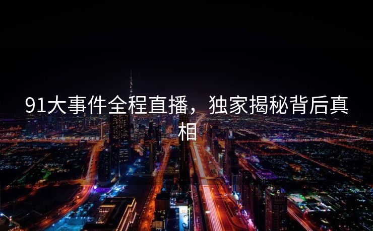 91大事件全程直播,独家揭秘背后真相 91大事件全程直播,独家揭秘背后真相