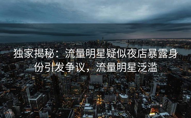 独家揭秘：流量明星疑似夜店暴露身份引发争议，流量明星泛滥