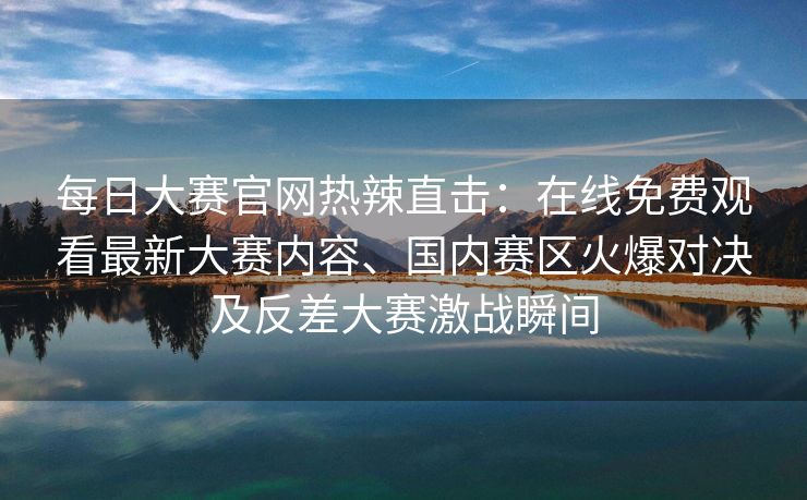 每日大赛官网热辣直击:在线免费观看最新大赛内容、国内赛区火爆对决及反差大赛激战瞬间 每日大赛官网热辣直击:在线免费观看最新大赛内容、国内赛区火爆对决及反差大赛激战瞬间