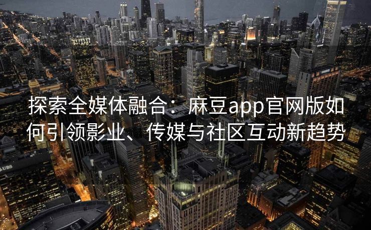 探索全媒体融合：麻豆app官网版如何引领影业、传媒与社区互动新趋势