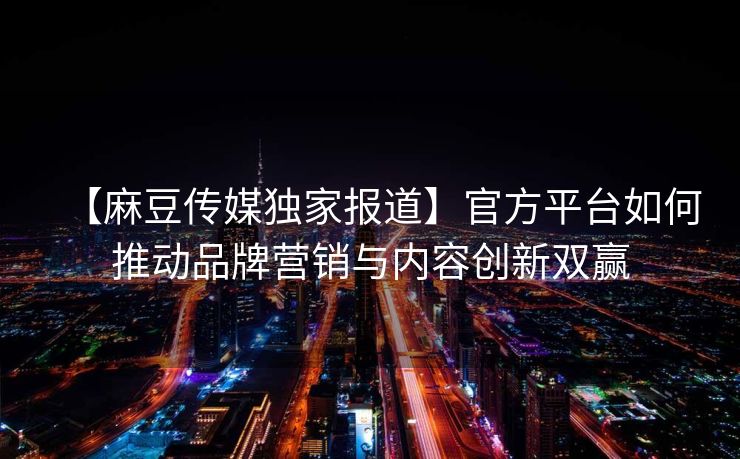 【麻豆传媒独家报道】官方平台如何推动品牌营销与内容创新双赢 【麻豆传媒独家报道】官方平台如何推动品牌营销与内容创新双赢