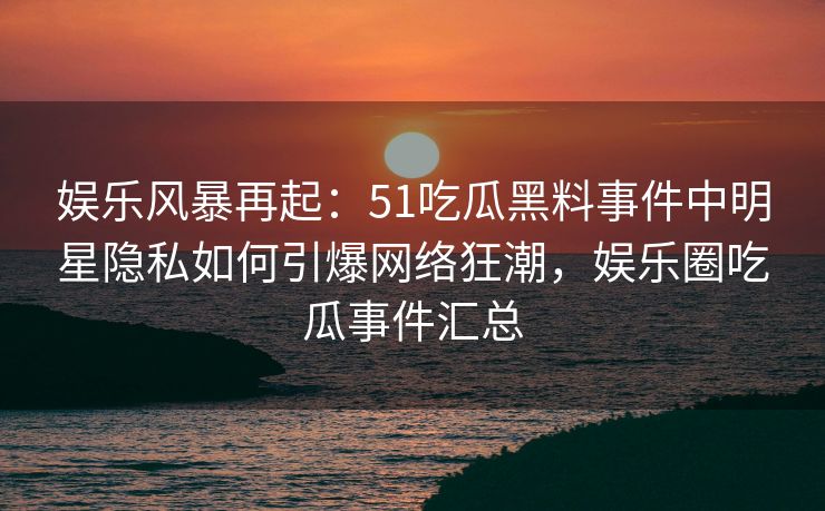 娱乐风暴再起:51吃瓜黑料事件中明星隐私如何引爆网络狂潮,娱乐圈吃瓜事件汇总 娱乐风暴再起:51吃瓜黑料事件中明星隐私如何引爆网络狂潮,娱乐圈吃瓜事件汇总