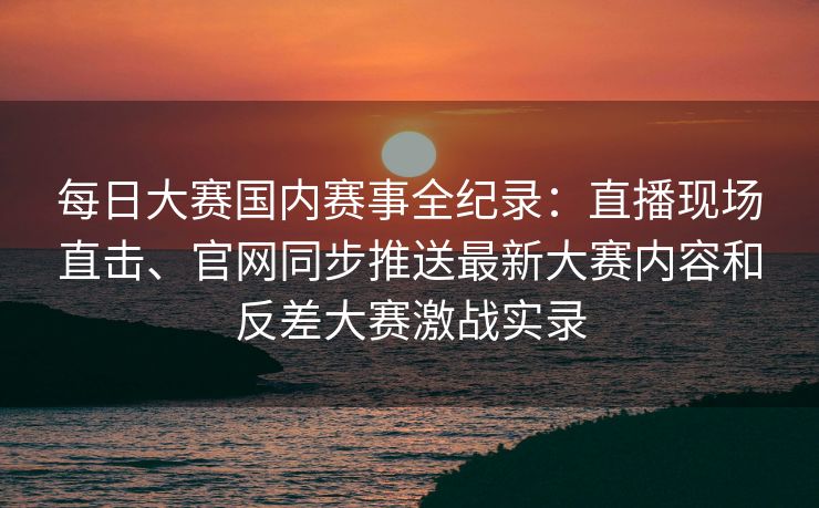 每日大赛国内赛事全纪录：直播现场直击、官网同步推送最新大赛内容和反差大赛激战实录